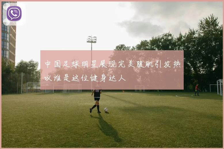 中国足球明星展现完美腹肌引发热议谁是这位健身达人