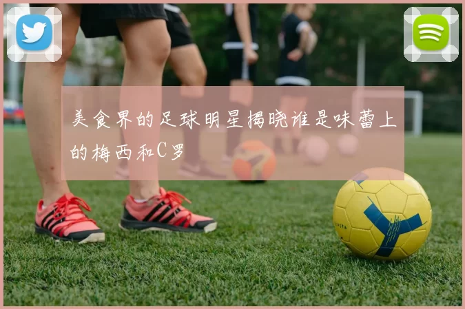 美食界的足球明星揭晓谁是味蕾上的梅西和C罗