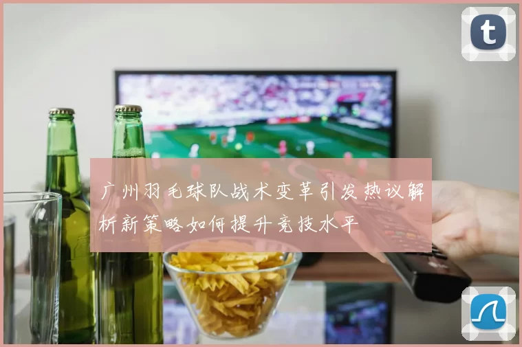 广州羽毛球队战术变革引发热议解析新策略如何提升竞技水平