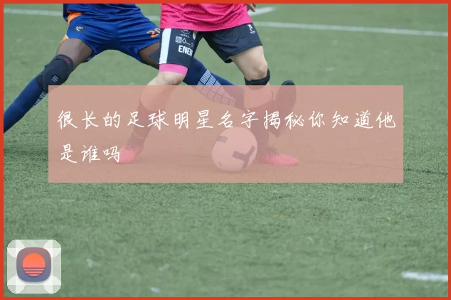 很长的足球明星名字揭秘你知道他是谁吗