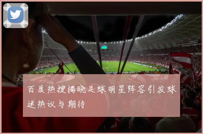 百度热搜揭晓足球明星阵容引发球迷热议与期待