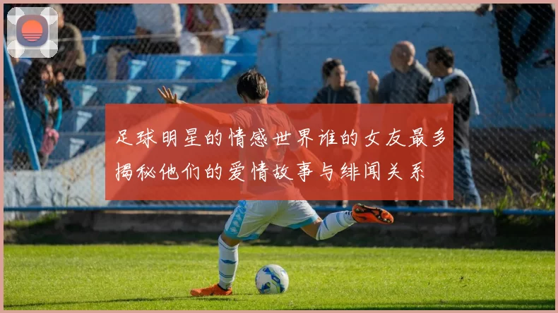 足球明星的情感世界谁的女友最多揭秘他们的爱情故事与绯闻关系