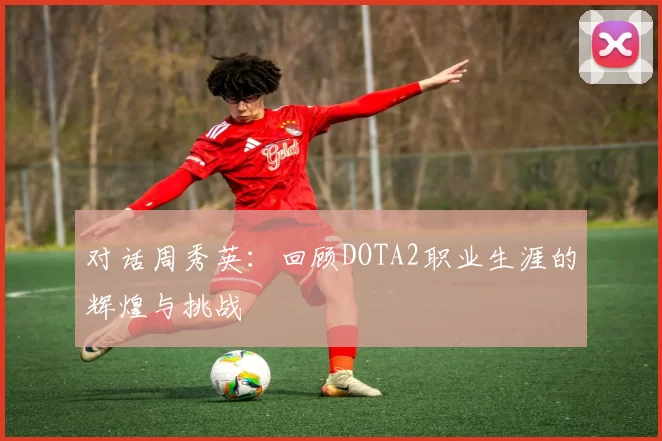 对话周秀英：回顾DOTA2职业生涯的辉煌与挑战