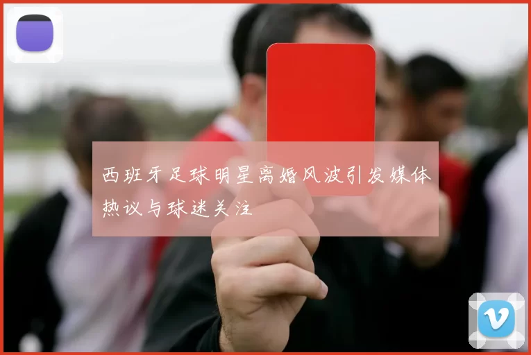西班牙足球明星离婚风波引发媒体热议与球迷关注
