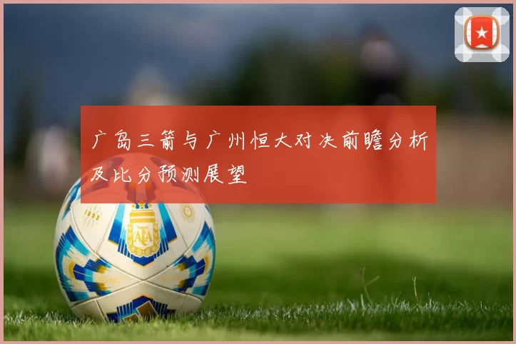 广岛三箭与广州恒大对决前瞻分析及比分预测展望