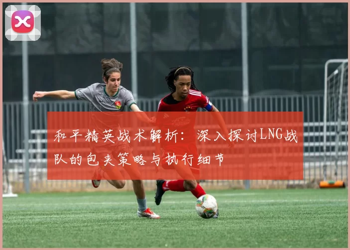 和平精英战术解析：深入探讨LNG战队的包夹策略与执行细节