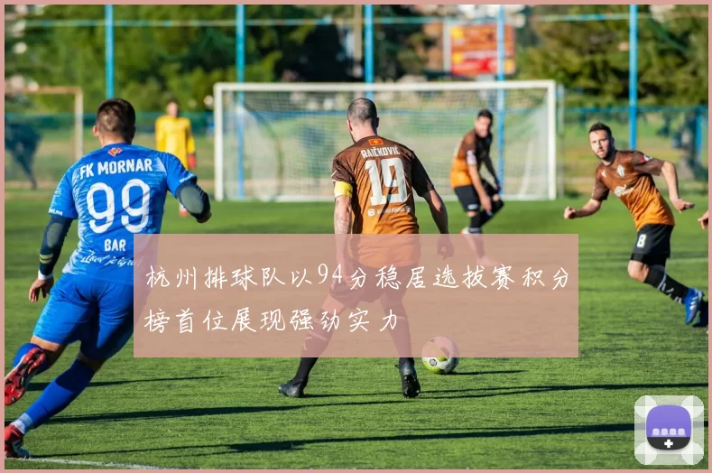 杭州排球队以94分稳居选拔赛积分榜首位展现强劲实力