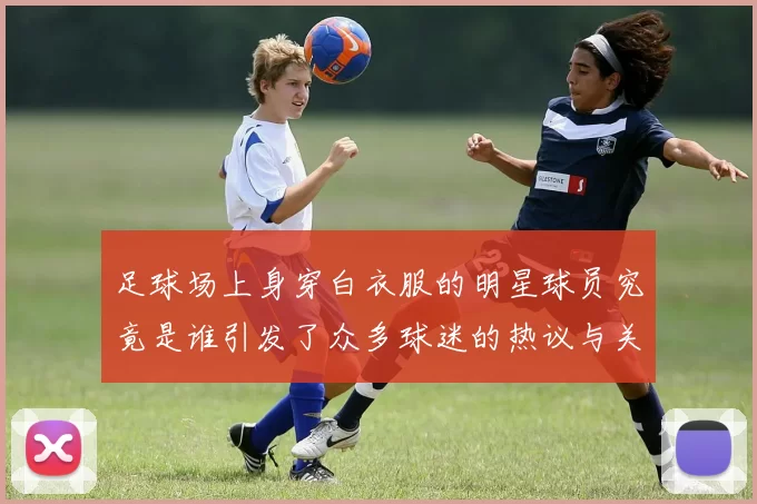 足球场上身穿白衣服的明星球员究竟是谁引发了众多球迷的热议与关注