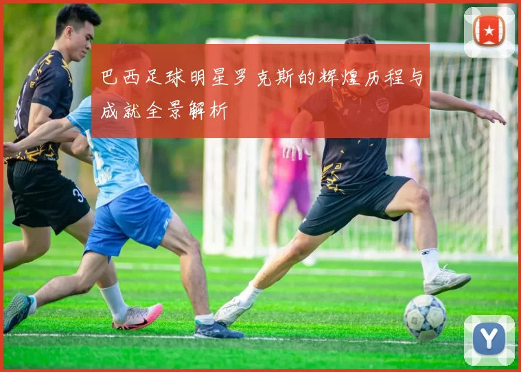 巴西足球明星罗克斯的辉煌历程与成就全景解析