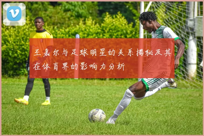 王嘉尔与足球明星的关系揭秘及其在体育界的影响力分析