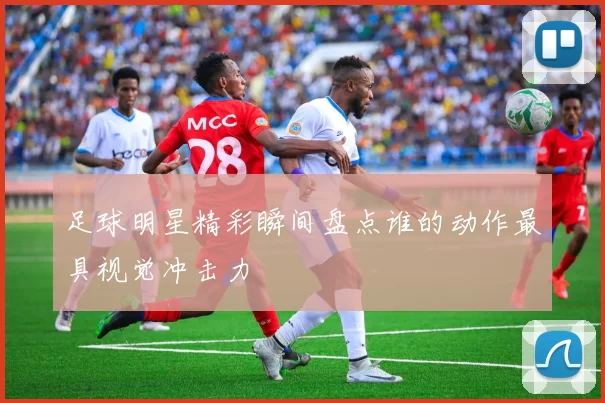 足球明星精彩瞬间盘点谁的动作最具视觉冲击力