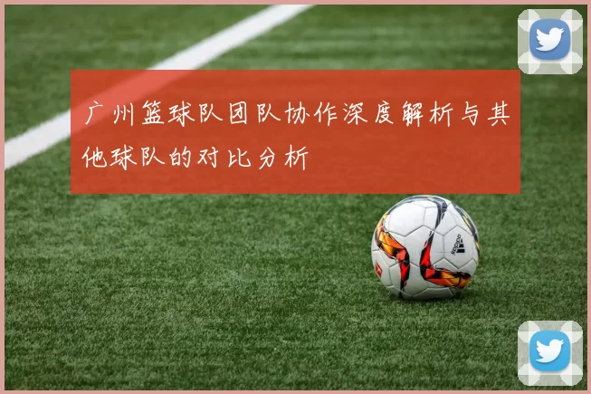 广州篮球队团队协作深度解析与其他球队的对比分析