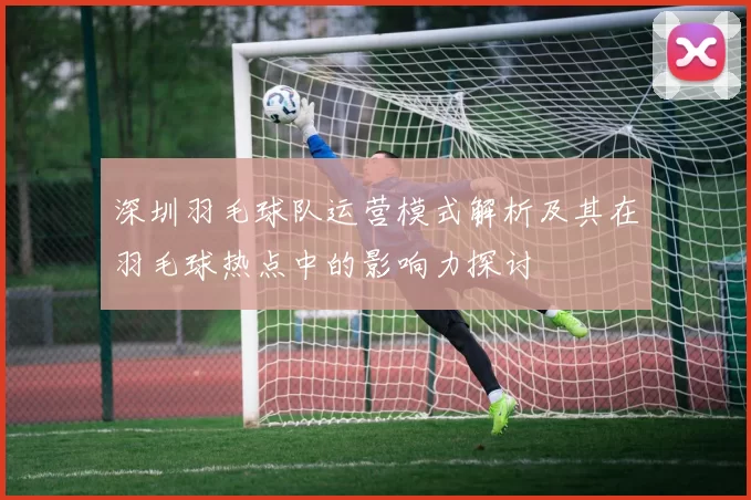 深圳羽毛球队运营模式解析及其在羽毛球热点中的影响力探讨