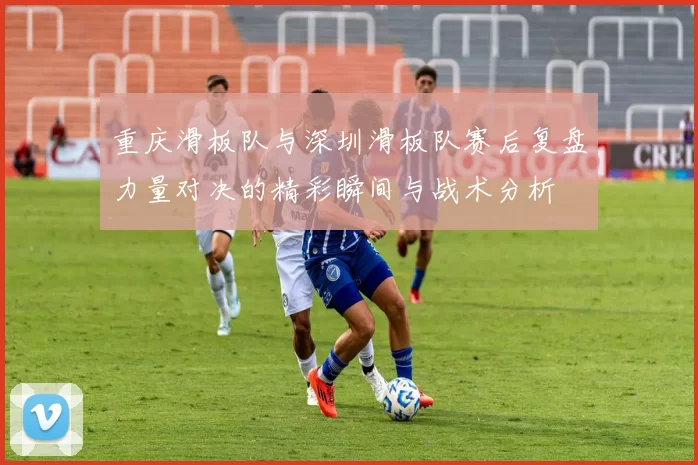 重庆滑板队与深圳滑板队赛后复盘力量对决的精彩瞬间与战术分析