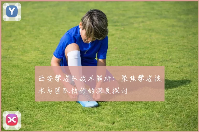 西安攀岩队战术解析：聚焦攀岩技术与团队协作的深度探讨