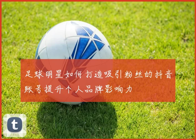 足球明星如何打造吸引粉丝的抖音账号提升个人品牌影响力