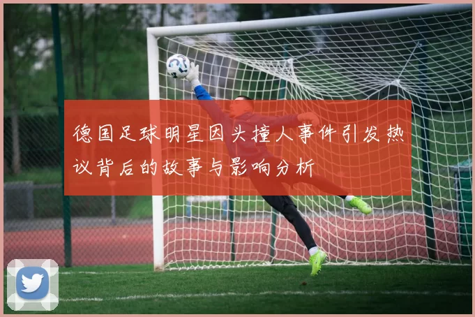 德国足球明星因头撞人事件引发热议背后的故事与影响分析