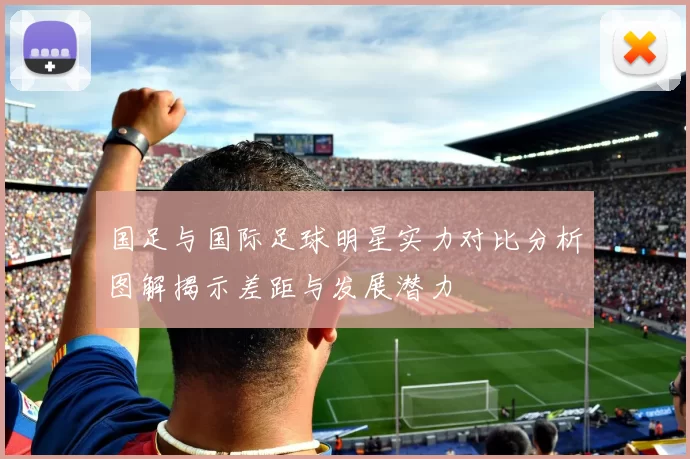 国足与国际足球明星实力对比分析图解揭示差距与发展潜力