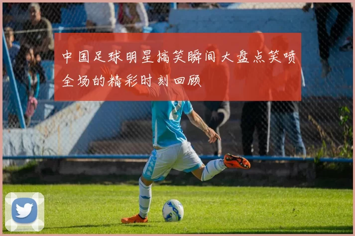 中国足球明星搞笑瞬间大盘点笑喷全场的精彩时刻回顾