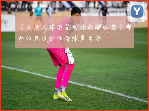 马云与足球明星的精彩邂逅盘点那些他见过的传奇球员名字