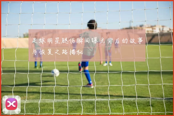 足球明星腿伤瞬间曝光背后的故事与恢复之路揭秘