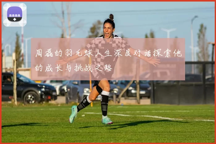 周磊的羽毛球人生深度对话探索他的成长与挑战之路