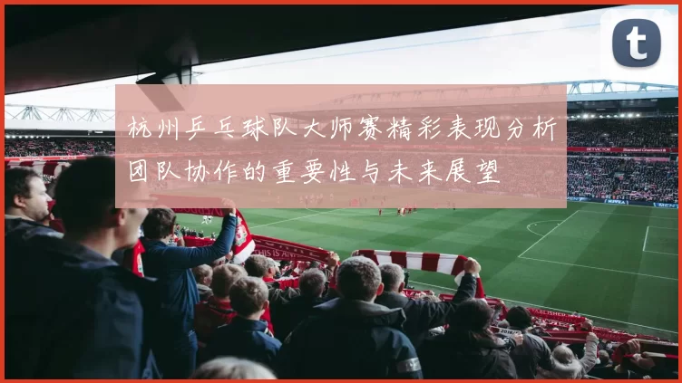杭州乒乓球队大师赛精彩表现分析团队协作的重要性与未来展望