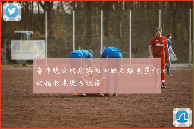 春节晚会精彩瞬间回顾足球明星们的精彩表现与祝福