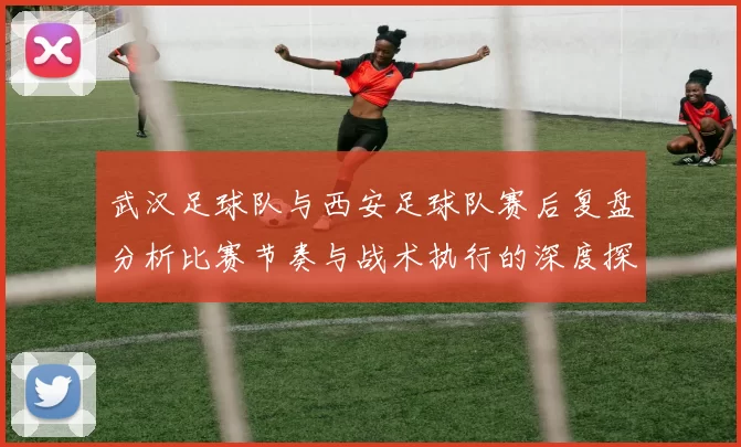 武汉足球队与西安足球队赛后复盘分析比赛节奏与战术执行的深度探讨