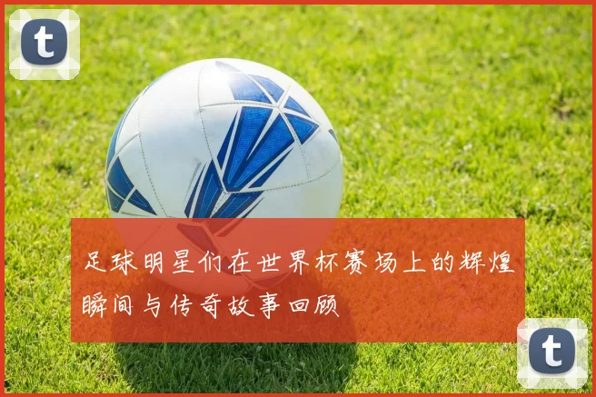 足球明星们在世界杯赛场上的辉煌瞬间与传奇故事回顾