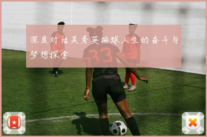深度对话吴秀英排球人生的奋斗与梦想探索