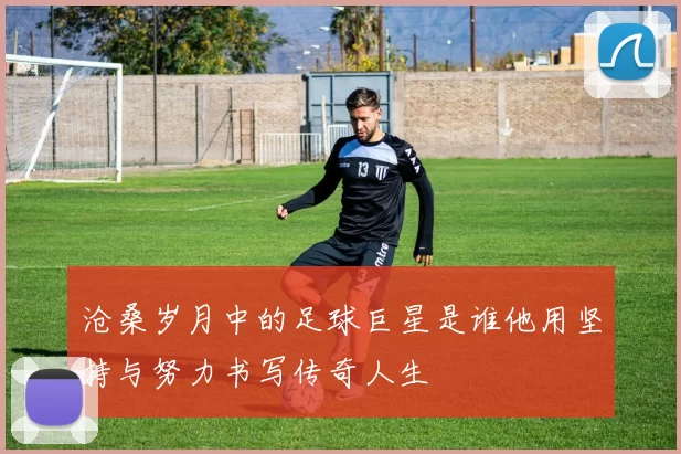沧桑岁月中的足球巨星是谁他用坚持与努力书写传奇人生