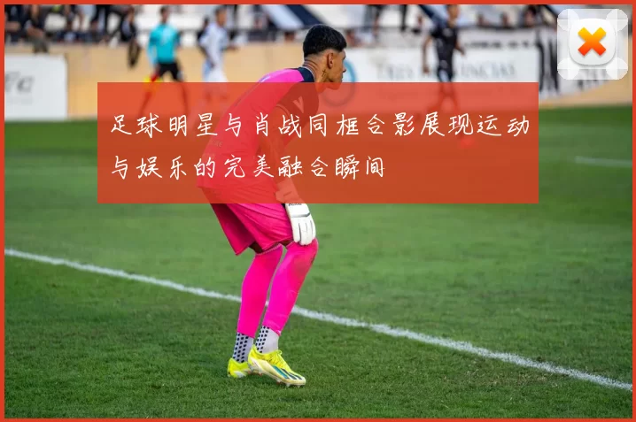 足球明星与肖战同框合影展现运动与娱乐的完美融合瞬间