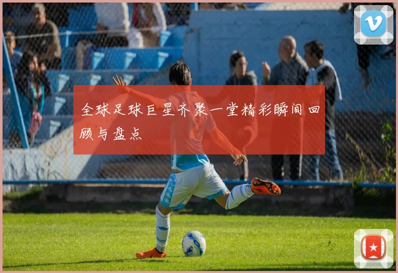 全球足球巨星齐聚一堂精彩瞬间回顾与盘点