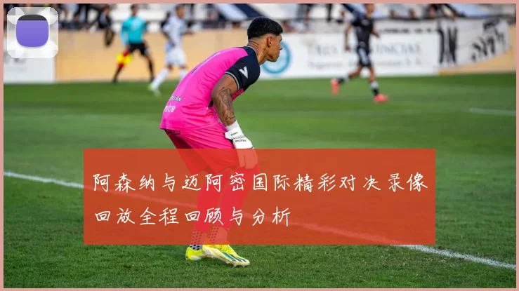 阿森纳与迈阿密国际精彩对决录像回放全程回顾与分析