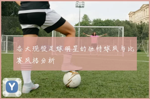 各大现役足球明星的独特球风与比赛风格分析