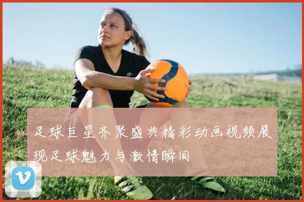 足球巨星齐聚盛典精彩动画视频展现足球魅力与激情瞬间