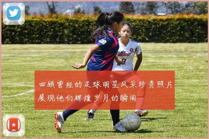 回顾曾经的足球明星风采珍贵照片展现他们辉煌岁月的瞬间