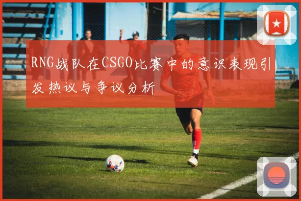 RNG战队在CSGO比赛中的意识表现引发热议与争议分析