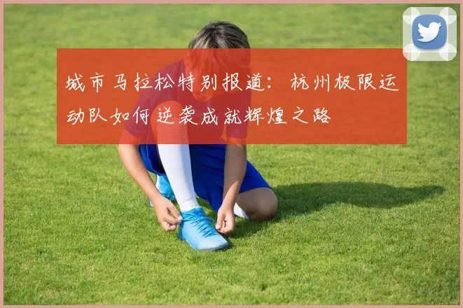 城市马拉松特别报道：杭州极限运动队如何逆袭成就辉煌之路
