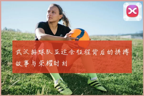 武汉排球队亚运会征程背后的拼搏故事与荣耀时刻