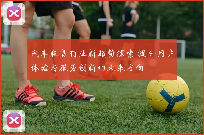 汽车租赁行业新趋势探索 提升用户体验与服务创新的未来方向