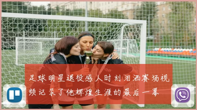 足球明星退役感人时刻泪洒赛场视频记录了他辉煌生涯的最后一幕