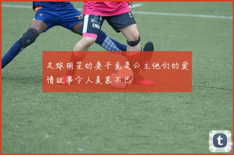 足球明星的妻子竟是公主他们的爱情故事令人羡慕不已