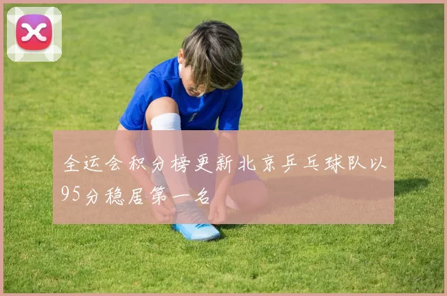 全运会积分榜更新北京乒乓球队以95分稳居第一名
