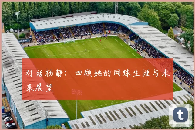 对话杨静：回顾她的网球生涯与未来展望